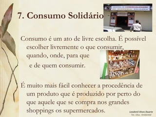 Leodenil Alves Duarte
Téc. Educ. Ambiental
7. Consumo Solidário
Consumo é um ato de livre escolha. É possível
escolher livremente o que consumir,
quando, onde, para que
e de quem consumir.
É muito mais fácil conhecer a procedência de
um produto que é produzido por perto do
que aquele que se compra nos grandes
shoppings os supermercados.
 