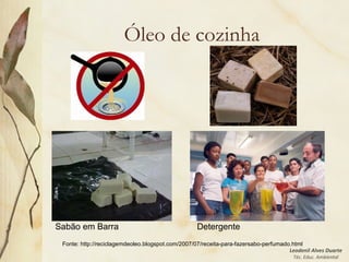 Leodenil Alves Duarte
Téc. Educ. Ambiental
Óleo de cozinha
Sabão em Barra Detergente
Fonte: http://reciclagemdeoleo.blogspot.com/2007/07/receita-para-fazersabo-perfumado.html
 