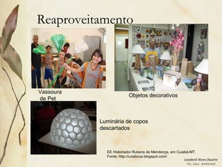 Leodenil Alves Duarte
Téc. Educ. Ambiental
Reaproveitamento
Luminária de copos
descartados
Vassoura
de Pet
EE Historiador Rubens de Mendonça, em Cuiabá-MT.
Fonte: http://cuiaboca.blogspot.com/
Objetos decorativos
 