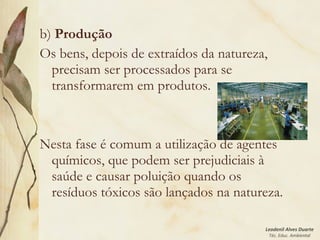 Leodenil Alves Duarte
Téc. Educ. Ambiental
b) Produção
Os bens, depois de extraídos da natureza,
precisam ser processados para se
transformarem em produtos.
Nesta fase é comum a utilização de agentes
químicos, que podem ser prejudiciais à
saúde e causar poluição quando os
resíduos tóxicos são lançados na natureza.
 