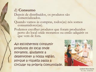 Leodenil Alves Duarte
Téc. Educ. Ambiental
d) Consumo
Depois de distribuídos, os produtos são
comercializados.
Quando vamos às compras, todos(as) nós somos
consumidores(as).
Podemos escolher produtos que foram produzidos
perto do local onde moramos ou então adquirir os
que vem de fora.
Ao escolhermos consumir
produtos do local onde
moramos, ajudamos a
desenvolver a nossa região,
porque a riqueza passa a
circular na própria comunidade.
 