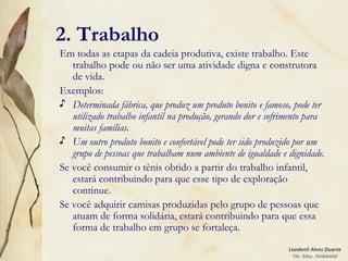 Leodenil Alves Duarte
Téc. Educ. Ambiental
2. Trabalho
Em todas as etapas da cadeia produtiva, existe trabalho. Este
trabalho pode ou não ser uma atividade digna e construtora
de vida.
Exemplos:
♪ Determinada fábrica, que produz um produto bonito e famoso, pode ter
utilizado trabalho infantil na produção, gerando dor e sofrimento para
muitas famílias.
♪ Um outro produto bonito e confortável pode ter sido produzido por um
grupo de pessoas que trabalham num ambiente de igualdade e dignidade.
Se você consumir o tênis obtido a partir do trabalho infantil,
estará contribuindo para que esse tipo de exploração
continue.
Se você adquirir camisas produzidas pelo grupo de pessoas que
atuam de forma solidária, estará contribuindo para que essa
forma de trabalho em grupo se fortaleça.
 