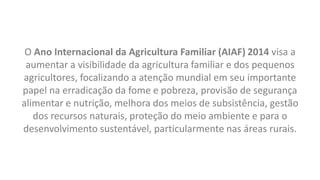 O Ano Internacional da Agricultura Familiar (AIAF) 2014 visa a
aumentar a visibilidade da agricultura familiar e dos pequenos
agricultores, focalizando a atenção mundial em seu importante
papel na erradicação da fome e pobreza, provisão de segurança
alimentar e nutrição, melhora dos meios de subsistência, gestão
dos recursos naturais, proteção do meio ambiente e para o
desenvolvimento sustentável, particularmente nas áreas rurais.
 
