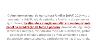 O Ano Internacional da Agricultura Familiar (AIAF) 2014 visa a
aumentar a visibilidade da agricultura familiar e dos pequenos
agricultores, focalizando a atenção mundial em seu importante
papel na erradicação da fome e pobreza, provisão de segurança
alimentar e nutrição, melhora dos meios de subsistência, gestão
dos recursos naturais, proteção do meio ambiente e para o
desenvolvimento sustentável, particularmente nas áreas rurais.
 