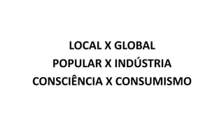 LOCAL X GLOBAL
POPULAR X INDÚSTRIA
CONSCIÊNCIA X CONSUMISMO
 