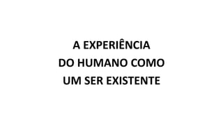 A EXPERIÊNCIA
DO HUMANO COMO
UM SER EXISTENTE
 