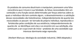 Os produtos de consumo doutrinam e manipulam; promovem uma falsa
consciência que é imune à sua falsidade. As falsas necessidades têm um
conteúdo e uma função sociais determinados por forças externas sobre as
quais o indivíduo não tem controle algum; o desenvolvimento e a satisfação
dessas necessidades são heterônomos. Independentemente do quanto tais
necessidades se possam ter tornado do próprio indivíduo; reproduzidas e
fortalecidas pelas condições de sua existência; independentemente do
quanto ele se identifique com elas e se encontre em sua satisfação, elas
continuam a ser o que eram de início – produtos de uma sociedade cujo
interesse dominante exige repressão.
(Herbert Marcuse. Ideologia da sociedade industrial, 1969.Adaptado.)
 