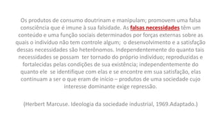 Os produtos de consumo doutrinam e manipulam; promovem uma falsa
consciência que é imune à sua falsidade. As falsas necessidades têm um
conteúdo e uma função sociais determinados por forças externas sobre as
quais o indivíduo não tem controle algum; o desenvolvimento e a satisfação
dessas necessidades são heterônomos. Independentemente do quanto tais
necessidades se possam ter tornado do próprio indivíduo; reproduzidas e
fortalecidas pelas condições de sua existência; independentemente do
quanto ele se identifique com elas e se encontre em sua satisfação, elas
continuam a ser o que eram de início – produtos de uma sociedade cujo
interesse dominante exige repressão.
(Herbert Marcuse. Ideologia da sociedade industrial, 1969.Adaptado.)
 