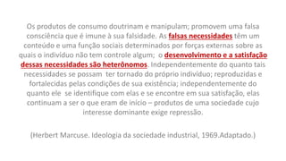 Os produtos de consumo doutrinam e manipulam; promovem uma falsa
consciência que é imune à sua falsidade. As falsas necessidades têm um
conteúdo e uma função sociais determinados por forças externas sobre as
quais o indivíduo não tem controle algum; o desenvolvimento e a satisfação
dessas necessidades são heterônomos. Independentemente do quanto tais
necessidades se possam ter tornado do próprio indivíduo; reproduzidas e
fortalecidas pelas condições de sua existência; independentemente do
quanto ele se identifique com elas e se encontre em sua satisfação, elas
continuam a ser o que eram de início – produtos de uma sociedade cujo
interesse dominante exige repressão.
(Herbert Marcuse. Ideologia da sociedade industrial, 1969.Adaptado.)
 