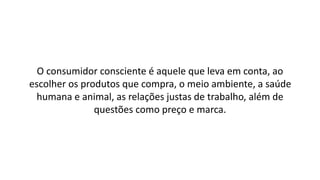 O consumidor consciente é aquele que leva em conta, ao
escolher os produtos que compra, o meio ambiente, a saúde
humana e animal, as relações justas de trabalho, além de
questões como preço e marca.
 