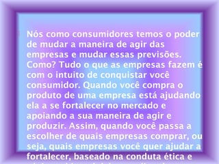  Nós como consumidores temos o poder
de mudar a maneira de agir das
empresas e mudar essas previsões.
Como? Tudo o que as empresas fazem é
com o intuito de conquistar você
consumidor. Quando você compra o
produto de uma empresa está ajudando
ela a se fortalecer no mercado e
apoiando a sua maneira de agir e
produzir. Assim, quando você passa a
escolher de quais empresas comprar, ou
seja, quais empresas você quer ajudar a
fortalecer, baseado na conduta ética e
 