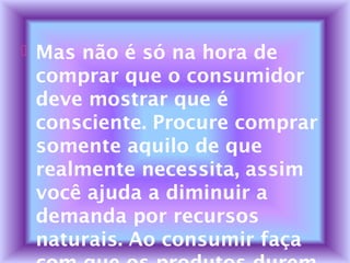  Mas não é só na hora de
comprar que o consumidor
deve mostrar que é
consciente. Procure comprar
somente aquilo de que
realmente necessita, assim
você ajuda a diminuir a
demanda por recursos
naturais. Ao consumir faça
 
