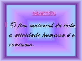  O fim material de toda
a atividade humana é o
consumo.
 