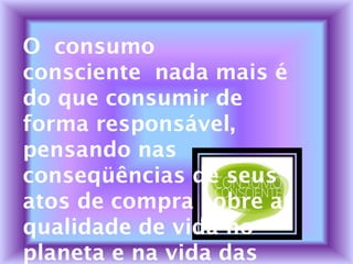 O consumo
consciente nada mais é
do que consumir de
forma responsável,
pensando nas
conseqüências de seus
atos de compra sobre a
qualidade de vida no
planeta e na vida das
 