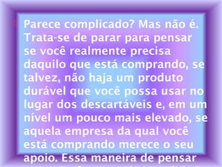  Parece complicado? Mas não é.
Trata-se de parar para pensar
se você realmente precisa
daquilo que está comprando, se
talvez, não haja um produto
durável que você possa usar no
lugar dos descartáveis e, em um
nível um pouco mais elevado, se
aquela empresa da qual você
está comprando merece o seu
apoio. Essa maneira de pensar
 