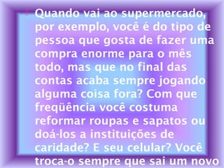  Quando vai ao supermercado,
por exemplo, você é do tipo de
pessoa que gosta de fazer uma
compra enorme para o mês
todo, mas que no final das
contas acaba sempre jogando
alguma coisa fora? Com que
freqüência você costuma
reformar roupas e sapatos ou
doá-los a instituições de
caridade? E seu celular? Você
troca-o sempre que sai um novo
 