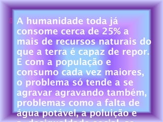  A humanidade toda já
consome cerca de 25% a
mais de recursos naturais do
que a terra é capaz de repor.
E com a população e
consumo cada vez maiores,
o problema só tende a se
agravar agravando também,
problemas como a falta de
água potável, a poluição e
 