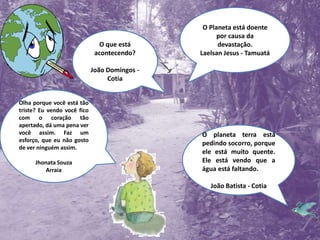 O Planeta está doente por causa da devastação.Laelsan Jesus - TamuatáO que está acontecendo?João Domingos - CotiaOlha porque você está tão triste? Eu vendo você fico com o coração tão apertado, dá uma pena ver você assim. Faz um esforço, que eu não gosto de ver ninguém assim.Jhonata SouzaArraiaO planeta terra está pedindo socorro, porque ele está muito quente. Ele está vendo que a água está faltando. João Batista - Cotia
