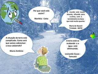Por que você está assim?Mariléia - CotiaO   mundo  está  muito  doente,  olhando  para  o clima,  com  o termômetro na boca  que está muito quente.Maria de Nazaré Trindade - BOTOA situação da terra está complicada. Como será que vamos sobreviver  a essa catástrofe?Marco AntônioA terra está se acabando  e a água  está diminuindo. Leonardo Souza - Tamuatá