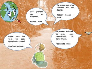 Eu penso que a lua também está tão doente.Robson Soares - BotoEsse planeta está se acabando.Ricardo - BotoAs plantas  precisam  de água  para  desenvolver  os belos  frutos.  Rocinaudo - BotoComo será que você vai estar quando eu crescer?Rita Santos - Boto