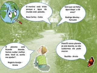O menino  está  triste porque a  água  do mundo está  poluída.Rosa Carlos - CotiaSerá que vai faltar água daqui  a 50 anos?Rodrigo Wesley - TamuatáPoxa!O nosso planeta já está doente, se não cuidarmos ele pode morrer.Rosildo - ArraiaO planeta está ficando doente.  Vamos cuidar melhor dele. Você aí, aceita me ajudar?Rogério Araújo - Arraia
