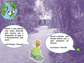 Olhem, o meu planeta está sendo destruído pelo homem com o desperdício de água e o desmatamento. Que pena!Erick Pantoja - TamuatáNossa! o planeta  está ficando doente com a ação predatória do homem.Yuri Soares - Tamuatá
