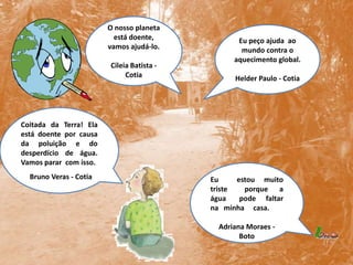 O nosso planeta está doente, vamos ajudá-lo.Cileia Batista - CotiaEu peço ajuda  ao mundo contra o aquecimento global.Helder Paulo - Cotia Coitada da Terra! Ela está doente por causa da poluição e do desperdício de água. Vamos parar  com isso.     Bruno Veras - CotiaEu      estou   muito     triste   porque  a    água    pode   faltar    na   minha     casa.                    Adriana Moraes - Boto