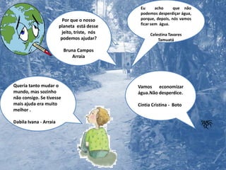 Eu  acho  que não   podemos desperdiçar água, porque, depois, nós vamos ficar sem  água. Celestina TavaresTamuatáPor que o nosso planeta  está desse jeito, triste,  nós podemos ajudar?Bruna CamposArraiaVamos economizar água.Não desperdice.Cintia Cristina -  BotoQueria tanto mudar o mundo, mas sozinho não consigo. Se tivesse mais ajuda era muito melhor .Dabila Ivana - Arraia