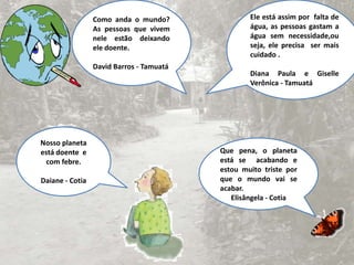 Como anda o mundo? As pessoas que vivem nele estão deixando ele doente.David Barros - TamuatáEle está assim por  falta de água, as pessoas gastam a  água sem necessidade,ou seja, ele precisa  ser mais cuidado .Diana Paula e Giselle Verônica - TamuatáNosso planeta está doente  e com febre.Daiane - CotiaQue pena, o planeta está se  acabando e estou muito triste por que o mundo vai se acabar.Elisângela - Cotia