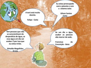 Eu estou preocupado com o planeta e com o  sistema solar.       Gilson SantosCotiaA terá está muito doente.Felipe - CotiaTem pessoas que não se conscientizam do desperdício de água, se essa água um dia vai acabar. É por isso que eu estou triste.EdnaldoMagalhâesArraiaSe um dia a água acabar as pessoas vão morrer de sede.Francisco da Conceição - Boto