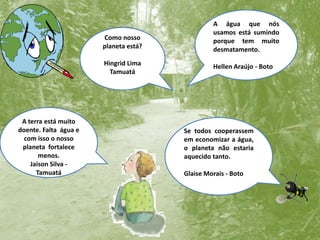 A água que nós usamos está sumindo porque tem muito desmatamento. Hellen Araújo - BotoComo nosso planeta está?Hingrid LimaTamuatáA terra está muito doente. Falta  água e com isso o nosso planeta  fortalece menos.Jaison Silva - TamuatáSe todos cooperassem em economizar a água, o planeta não estaria aquecido tanto.Glaise Morais - Boto