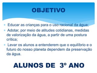  Educar as crianças para o uso racional da água;
 Adotar, por meio de atitudes cotidianas, medidas
de valorização da água, a partir de uma postura
crítica;
 Levar os alunos a entenderem que o equilíbrio e o
futuro do nosso planeta dependem da preservação
da água.
OBJETIVO
ALUNOS DE 3º ANO
 