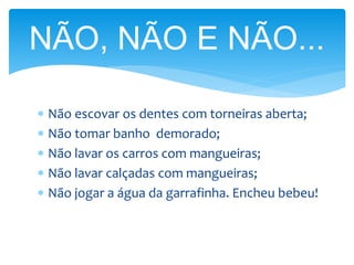  Não escovar os dentes com torneiras aberta;
 Não tomar banho demorado;
 Não lavar os carros com mangueiras;
 Não lavar calçadas com mangueiras;
 Não jogar a água da garrafinha. Encheu bebeu!
NÃO, NÃO E NÃO...
 