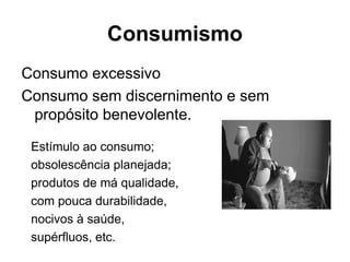 Consumo excessivo
Consumo sem discernimento e sem
propósito benevolente.
Consumismo
Estímulo ao consumo;
obsolescência planejada;
produtos de má qualidade,
com pouca durabilidade,
nocivos à saúde,
supérfluos, etc.
 