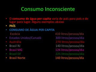 Consumo InconscienteO consumo de água per capita varia de país para país e de lugar para lugar. Alguns exemplos abaixo.PAÍSCONSUMO DE ÁGUA PER CAPITAEscócia                                               410 litros/pessoa/diaEstados Unidos/Canadá                   300 litros/pessoa/diaAustrália                                              270 litros/pessoa/diaBrasil RJ                                               140 litros/pessoa/diaBrasil MG                                            124 litros/pessoa/diaBrasil DF                                              225 litros/pessoa/diaBrasil Norte                                        140 litros/pessoa/dia