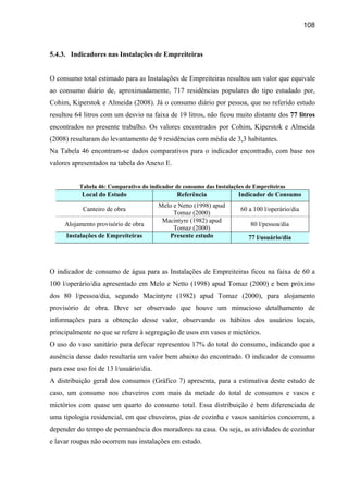 108



5.4.3. Indicadores nas Instalações de Empreiteiras


O consumo total estimado para as Instalações de Empreiteiras resultou um valor que equivale
ao consumo diário de, aproximadamente, 717 residências populares do tipo estudado por,
Cohim, Kiperstok e Almeida (2008). Já o consumo diário por pessoa, que no referido estudo
resultou 64 litros com um desvio na faixa de 19 litros, não ficou muito distante dos 77 litros
encontrados no presente trabalho. Os valores encontrados por Cohim, Kiperstok e Almeida
(2008) resultaram do levantamento de 9 residências com média de 3,3 habitantes.
Na Tabela 46 encontram-se dados comparativos para o indicador encontrado, com base nos
valores apresentados na tabela do Anexo E.


           Tabela 46: Comparativo do indicador de consumo das Instalações de Empreiteiras
           Local do Estudo                     Referência              Indicador de Consumo
                                         Melo e Netto (1998) apud
            Canteiro de obra                                            60 a 100 l/operário/dia
                                              Tomaz (2000)
                                          Macintyre (1982) apud
     Alojamento provisório de obra                                         80 l/pessoa/dia
                                              Tomaz (2000)
      Instalações de Empreiteiras           Presente estudo                77 l/usuário/dia




O indicador de consumo de água para as Instalações de Empreiteiras ficou na faixa de 60 a
100 l/operário/dia apresentado em Melo e Netto (1998) apud Tomaz (2000) e bem próximo
dos 80 l/pessoa/dia, segundo Macintyre (1982) apud Tomaz (2000), para alojamento
provisório de obra. Deve ser observado que houve um minucioso detalhamento de
informações para a obtenção desse valor, observando os hábitos dos usuários locais,
principalmente no que se refere à segregação de usos em vasos e mictórios.
O uso do vaso sanitário para defecar representou 17% do total do consumo, indicando que a
ausência desse dado resultaria um valor bem abaixo do encontrado. O indicador de consumo
para esse uso foi de 13 l/usuário/dia.
A distribuição geral dos consumos (Gráfico 7) apresenta, para a estimativa deste estudo de
caso, um consumo nos chuveiros com mais da metade do total de consumos e vasos e
mictórios com quase um quarto do consumo total. Essa distribuição é bem diferenciada de
uma tipologia residencial, em que chuveiros, pias de cozinha e vasos sanitários concorrem, a
depender do tempo de permanência dos moradores na casa. Ou seja, as atividades de cozinhar
e lavar roupas não ocorrem nas instalações em estudo.
 