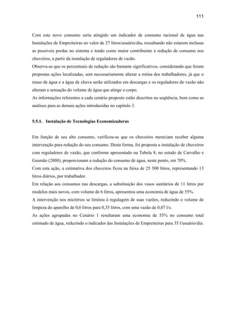 111



Com este novo consumo seria atingido um indicador de consumo racional de água nas
Instalações de Empreiteiras no valor de 27 litros/usuário/dia, ressaltando não estarem inclusas
as possíveis perdas no sistema e tendo como maior contribuinte a redução de consumo nos
chuveiros, a partir da instalação de reguladores de vazão.
Observa-se que os percentuais de redução são bastante significativos, considerando que foram
propostas ações localizadas, sem necessariamente alterar a rotina dos trabalhadores, já que o
reuso de água e a água de chuva serão utilizados em descargas e os reguladores de vazão não
alteram a sensação do volume de água que atinge o corpo.
As informações referentes a cada cenário proposto estão descritos na seqüência, bem como as
análises para as demais ações introduzidas no capítulo 3.


5.5.1. Instalação de Tecnologias Economizadoras


Em função de seu alto consumo, verificou-se que os chuveiros mereciam receber alguma
intervenção para redução do seu consumo. Desta forma, foi proposta a instalação de chuveiros
com reguladores de vazão, que conforme apresentado na Tabela 8, no estudo de Carvalho e
Gusmão (2008), proporcionam a redução do consumo de água, neste ponto, em 70%.
Com esta ação, a estimativa dos chuveiros ficou na faixa de 25 500 litros, representando 13
litros diários, por trabalhador.
Em relação aos consumos nas descargas, a substituição dos vasos sanitários de 11 litros por
modelos mais novos, com volume de 6 litros, apresentou uma economia de água de 55%.
A intervenção nos mictórios se limitou à regulagem de suas vazões, reduzindo o volume de
limpeza do aparelho de 0,6 litros para 0,35 litros, com uma vazão de 0,07 l/s.
As ações agrupadas no Cenário 1 resultaram uma economia de 55% no consumo total
estimado de água, reduzindo o indicador das Instalações de Empreiteiras para 35 l/usuário/dia.
 