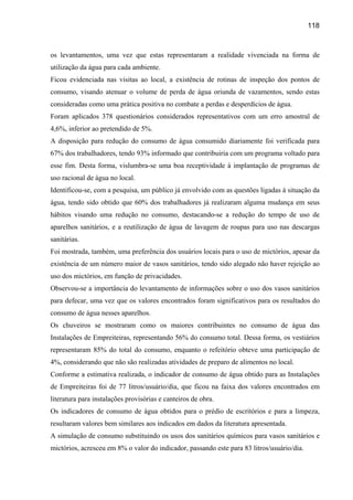 118



os levantamentos, uma vez que estas representaram a realidade vivenciada na forma de
utilização da água para cada ambiente.
Ficou evidenciada nas visitas ao local, a existência de rotinas de inspeção dos pontos de
consumo, visando atenuar o volume de perda de água oriunda de vazamentos, sendo estas
consideradas como uma prática positiva no combate a perdas e desperdícios de água.
Foram aplicados 378 questionários considerados representativos com um erro amostral de
4,6%, inferior ao pretendido de 5%.
A disposição para redução do consumo de água consumido diariamente foi verificada para
67% dos trabalhadores, tendo 93% informado que contribuiria com um programa voltado para
esse fim. Desta forma, vislumbra-se uma boa receptividade à implantação de programas de
uso racional de água no local.
Identificou-se, com a pesquisa, um público já envolvido com as questões ligadas à situação da
água, tendo sido obtido que 60% dos trabalhadores já realizaram alguma mudança em seus
hábitos visando uma redução no consumo, destacando-se a redução do tempo de uso de
aparelhos sanitários, e a reutilização de água de lavagem de roupas para uso nas descargas
sanitárias.
Foi mostrada, também, uma preferência dos usuários locais para o uso de mictórios, apesar da
existência de um número maior de vasos sanitários, tendo sido alegado não haver rejeição ao
uso dos mictórios, em função de privacidades.
Observou-se a importância do levantamento de informações sobre o uso dos vasos sanitários
para defecar, uma vez que os valores encontrados foram significativos para os resultados do
consumo de água nesses aparelhos.
Os chuveiros se mostraram como os maiores contribuintes no consumo de água das
Instalações de Empreiteiras, representando 56% do consumo total. Dessa forma, os vestiários
representaram 85% do total do consumo, enquanto o refeitório obteve uma participação de
4%, considerando que não são realizadas atividades de preparo de alimentos no local.
Conforme a estimativa realizada, o indicador de consumo de água obtido para as Instalações
de Empreiteiras foi de 77 litros/usuário/dia, que ficou na faixa dos valores encontrados em
literatura para instalações provisórias e canteiros de obra.
Os indicadores de consumo de água obtidos para o prédio de escritórios e para a limpeza,
resultaram valores bem similares aos indicados em dados da literatura apresentada.
A simulação de consumo substituindo os usos dos sanitários químicos para vasos sanitários e
mictórios, acresceu em 8% o valor do indicador, passando este para 83 litros/usuário/dia.
 