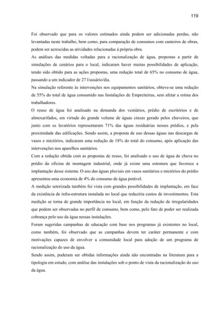 119



Foi observado que para os valores estimados ainda podem ser adicionadas perdas, não
levantadas neste trabalho, bem como, para comparação de consumos com canteiros de obras,
podem ser acrescidas as atividades relacionadas à própria obra.
As análises das medidas voltadas para a racionalização de água, propostas a partir de
simulações de cenários para o local, indicaram haver muitas possibilidades de aplicação,
tendo sido obtido para as ações propostas, uma redução total de 65% no consumo de água,
passando a um indicador de 27 l/usuário/dia.
Na simulação referente às intervenções nos equipamentos sanitários, obteve-se uma redução
de 55% do total de água consumido nas Instalações de Empreiteiras, sem afetar a rotina dos
trabalhadores.
O reuso de água foi analisado na demanda dos vestiários, prédio de escritórios e de
almoxarifados, em virtude do grande volume de águas cinzas gerado pelos chuveiros, que
junto com os lavatórios representaram 71% das águas residuárias nesses prédios, e pela
proximidade das edificações. Sendo assim, a proposta de uso dessas águas nas descargas de
vasos e mictórios, indicaram uma redução de 18% do total do consumo, após aplicação das
intervenções nos aparelhos sanitários.
Com a redução obtida com as propostas de reuso, foi analisado o uso de água de chuva no
prédio da oficina de montagem industrial, onde já existe uma estrutura que favorece a
implantação desse sistema. O uso das águas pluviais em vasos sanitários e mictórios do prédio
apresentou uma economia de 4% do consumo de água potável.
A medição setorizada também foi vista com grandes possibilidades de implantação, em face
da existência de infra-estrutura instalada no local que reduziria custos de investimentos. Esta
medição se torna de grande importância no local, em função da redução de irregularidades
que podem ser observadas no perfil de consumo, bem como, pelo fato de poder ser realizada
cobrança pelo uso da água nessas instalações.
Foram sugeridas campanhas de educação com base nos programas já existentes no local,
como também, foi observado que as campanhas devem ter caráter permanente e com
motivações capazes de envolver a comunidade local para adoção de um programa de
racionalização do uso da água.
Sendo assim, puderam ser obtidas informações ainda não encontradas na literatura para a
tipologia em estudo, com análise das instalações sob o ponto de vista da racionalização do uso
da água.
 