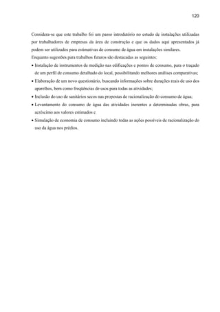 120



Considera-se que este trabalho foi um passo introdutório no estudo de instalações utilizadas
por trabalhadores de empresas da área de construção e que os dados aqui apresentados já
podem ser utilizados para estimativas de consumo de água em instalações similares.
Enquanto sugestões para trabalhos futuros são destacadas as seguintes:
• Instalação de instrumentos de medição nas edificações e pontos de consumo, para o traçado
 de um perfil de consumo detalhado do local, possibilitando melhores análises comparativas;
• Elaboração de um novo questionário, buscando informações sobre durações reais de uso dos
 aparelhos, bem como freqüências de usos para todas as atividades;
• Inclusão do uso de sanitários secos nas propostas de racionalização do consumo de água;
• Levantamento do consumo de água das atividades inerentes a determinadas obras, para
 acréscimo aos valores estimados e
• Simulação de economia de consumo incluindo todas as ações possíveis de racionalização do
 uso da água nos prédios.
 