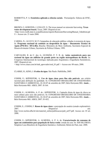 122




BARBETTA, P. A. Estatística aplicada a ciências sociais. Florianópolis: Editora da UFSC,
2006.


BROWN, C; GERSTON, J. COLLEY, S. The texas manual on rainwater harvesting. Texas
water development board, Texas, 2005. Disponível em:
<http://www.twdb.state.tx.us/publications/reports/RainwaterHarvestingManual_3rdedition.pd
f.>. Acesso em: 21 maio 2006.


CARDIA, N.; ALUCCI, M. P. Campanhas de educação pública voltadas à economia de água.
In: Programa nacional de combate ao desperdício de água – Documento Técnico de
Apoio (PNCDA / DTA-B2). Brasília: Ministério do Meio Ambiente, Secretaria Especial de
Desenvolvimento Urbano, Secretaria de Política Urbana, 1999.


CARVALHO, R. de C. dos A.; GUSMÃO, P. T. R. de. Ações sustentáveis para uso
racional da água em edifícios de grande porte na região metropolitana do Recife. In:
Congresso Internacional de tecnologia Aplicada para Arquitetura e Engenharia Sustentáveis,
2007. Disponível em:
< http://www.citaes.com.br/trab_aprovados/oral_01.pdf .> Acesso em: 08 maio, 2008.


CLARKE, R.; KING, J. O atlas da água. São Paulo: Publifolha, 2005.


COHIM, E.; KIPERSTOK, A. Uso de água cinza para fins não potéveis: um critério
racional para definição da qualidade. In: CONGRESSO BRASILEIRO DE ENGENHARIA
SANITÁRIA E AMBIENTAL, 24. 02-07 de setembro de 2007, Belo Horizonte-MG. Anais....
Belo Horizonte-MG: ABES, 2007. II-164.


COHIM, E.; ALMEIDA, A. P. de ; KIPERSTOK, A. Captação direta de água de chuva no
meio urbano para usos não potáveis. In: CONGRESSO BRASILEIRO DE ENGENHARIA
SANITÁRIA E AMBIENTAL, 24. 02-07 de setembro de 2007, Belo Horizonte-MG. Anais....
Belo Horizonte-MG: ABES, 2007. IV-052.


COHIM, E.; COHIM, F. Reuso de água cinza: a percepção do usuário (estudo exploratório).
2007.                                     Disponível                                   em:
http://www.teclim.ufba.br/site/material_online/publicacoes/pub_art57.pdf. Acesso em 10 set.
2008.


COHIM, E.; KIPERSTOK, A. ALMEIDA, A. P. A. de. Caracterização do consumo de
água em condomínios para população de baixa renda: estudo de caso. In: XIII SILUBESA
Simpósio Luso-Brasileiro de Engenharia Sanitária e Ambiental, Belem do Pará, mar. 2008.
 