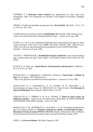 123



COOMBES, P. J. Rainwater tanks revisited: new opportunities for urban water cycle
management. 2002. Tese (Doutorado em filosofia). Universidade de Newcastle, Callaghan,
Austrália.


CROOK, J. Critérios de qualidade da água para reuso. Revista DAE, São Paulo, v.53, n. 174,
p. 10-18, nov./dez. 1993.


CTAHR. Rainwater catchment systems. HAPPI-Home 10, Honolulu, 2000. Disponível em:
<http://www.ctahr.hawaii.edu/oc/freepubs/pdf/HH-10.pdf.> . Acesso em: 07 ago. 2005.


CUNHA, A. P. da S. R. da. Experimento hidrológico para aproveitamento de águas de chuva
usando coberturas verdes leves (CVL). EESC, São Paulo: FAPESP. 2004. Disponível em:
<http://www.shs.eesc.usp.br/pessoal/docentes/technotes/31/Ara-FAPESP-2004-Relat-
final.pdf> . Acesso em: 21 maio, 2006.


FACCIN, F.; TRIERWEILER, J. Reutilização de águas residenciais: uma solução ecológica
para o abastecimento de água. Porto Alegre: Universidade Federal do Rio Grande do Sul,
[2001].


GLEICK, P. H. Water use. Annual Review of Environment and Resources, California, v.
28, p. 275-314. Jul. 2003.


GONÇALVES J. C. Registradores e hidrômetros eletrônicos. Conservação e medição da
água. Foz de Iguaçu, 1997. Disponível em:
 <http://www.geocities.com/hidrometro/electro.htm#intro>. Acesso em: 23 mar. 2006.


GONÇALVES, R. F.; BAZZARELLA, B. B.; PETERS, M. R.; PHILLIPPI, L. S.
Gerenciamento de Águas Cinzas. In: GONÇALVES, R. Franci (Coord.). Uso Racional da
Água em Edificações. Rio de Janeiro: ABES, 2006. p. 153-222.


GONÇALVES, R. F.; SIMÕES, G. M. da S.; WANKE, R. Reuso de águas cinzas em
edificações urbanas – estudo de caso em Vitória (ES) e Macaé (RJ). In: XXXI CONGRESO
INTERAMERICANO AIDIS, Santiago – Chile, out. 2008.


GONÇALVES, O. M.; IOSHIMOTO, E.; OLIVEIRA, L. H. de. Tecnologias poupadoras de
água nos sistemas prediais. In: Programa nacional de combate ao desperdício de água –
Documento Técnico de Apoio (PNCDA / DTA-F1). Brasília: Ministério do Meio Ambiente,
Secretaria Especial de Desenvolvimento Urbano, Secretaria de Política Urbana, 1999.


GORE, A. A terra em balanço. São Paulo: Augustus, 1993.
 