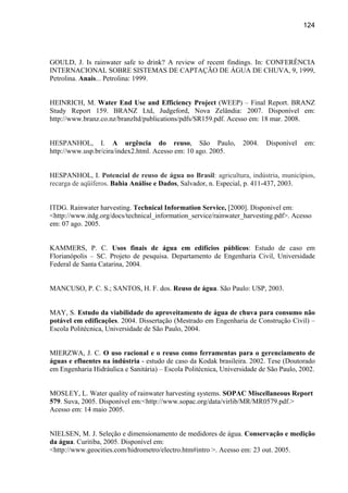 124




GOULD, J. Is rainwater safe to drink? A review of recent findings. In: CONFERÊNCIA
INTERNACIONAL SOBRE SISTEMAS DE CAPTAÇÃO DE ÁGUA DE CHUVA, 9, 1999,
Petrolina. Anais... Petrolina: 1999.


HEINRICH, M. Water End Use and Efficiency Project (WEEP) – Final Report. BRANZ
Study Report 159. BRANZ Ltd, Judgeford, Nova Zelândia: 2007. Disponível em:
http://www.branz.co.nz/branzltd/publications/pdfs/SR159.pdf. Acesso em: 18 mar. 2008.


HESPANHOL, I. A urgência do reuso, São Paulo,                     2004.    Disponível   em:
http://www.usp.br/cira/index2.html. Acesso em: 10 ago. 2005.


HESPANHOL, I. Potencial de reuso de água no Brasil: agricultura, indústria, municípios,
recarga de aqüíferos. Bahia Análise e Dados, Salvador, n. Especial, p. 411-437, 2003.


ITDG. Rainwater harvesting. Technical Information Service, [2000]. Disponivel em:
<http://www.itdg.org/docs/technical_information_service/rainwater_harvesting.pdf>. Acesso
em: 07 ago. 2005.


KAMMERS, P. C. Usos finais de água em edifícios públicos: Estudo de caso em
Florianópolis – SC. Projeto de pesquisa. Departamento de Engenharia Civil, Universidade
Federal de Santa Catarina, 2004.


MANCUSO, P. C. S.; SANTOS, H. F. dos. Reuso de água. São Paulo: USP, 2003.


MAY, S. Estudo da viabilidade do aproveitamento de água de chuva para consumo não
potável em edificações. 2004. Dissertação (Mestrado em Engenharia de Construção Civil) –
Escola Politécnica, Universidade de São Paulo, 2004.


MIERZWA, J. C. O uso racional e o reuso como ferramentas para o gerenciamento de
águas e efluentes na indústria - estudo de caso da Kodak brasileira. 2002. Tese (Doutorado
em Engenharia Hidráulica e Sanitária) – Escola Politécnica, Universidade de São Paulo, 2002.


MOSLEY, L. Water quality of rainwater harvesting systems. SOPAC Miscellaneous Report
579. Suva, 2005. Disponível em:<http://www.sopac.org/data/virlib/MR/MR0579.pdf.>
Acesso em: 14 maio 2005.


NIELSEN, M. J. Seleção e dimensionamento de medidores de água. Conservação e medição
da água. Curitiba, 2005. Disponível em:
<http://www.geocities.com/hidrometro/electro.htm#intro >. Acesso em: 23 out. 2005.
 