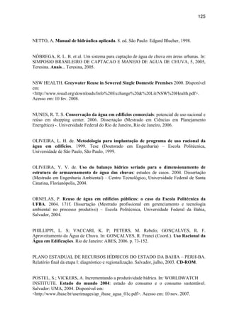 125




NETTO, A. Manual de hidráulica aplicada. 8. ed. São Paulo: Edgard Blucher, 1998.


NÓBREGA, R. L. B. et al. Um sistema para captação de água de chuva em áreas urbanas. In:
SIMPOSIO BRASILEIRO DE CAPTACAO E MANEJO DE AGUA DE CHUVA, 5, 2005,
Teresina. Anais... Teresina, 2005.


NSW HEALTH. Greywater Reuse in Sewered Single Domestic Premises 2000. Disponível
em:
<http://www.wsud.org/downloads/Info%20Exchange%20&%20Lit/NSW%20Health.pdf>.
Acesso em: 10 fev. 2008.


NUNES, R. T. S. Conservação da água em edifícios comerciais: potencial de uso racional e
reúso em shopping center. 2006. Dissertação (Mestrado em Ciências em Planejamento
Energético) -. Universidade Federal do Rio de Janeiro, Rio de Janeiro, 2006.


OLIVEIRA, L. H. de. Metodologia para implantação de programa de uso racional da
água em edifícios. 1999. Tese (Doutorado em Engenharia) – Escola Politécnica,
Universidade de São Paulo, São Paulo, 1999.


OLIVEIRA, Y. V. de. Uso do balanço hídrico seriado para o dimensionamento de
estrutura de armazenamento de água das chuvas: estudos de casos. 2004. Dissertação
(Mestrado em Engenharia Ambiental) – Centro Tecnológico, Universidade Federal de Santa
Catarina, Florianópolis, 2004.


ORNELAS, P. Reuso de água em edifícios públicos: o caso da Escola Politécnica da
UFBA. 2004. 171f. Dissertação (Mestrado profissional em gerenciamento e tecnologia
ambiental no processo produtivo) – Escola Politécnica, Universidade Federal da Bahia,
Salvador, 2004.


PHILLIPPI, L. S; VACCARI, K. P; PETERS, M. Rebelo; GONÇALVES, R. F.
Aproveitamento da Água de Chuva. In: GONÇALVES, R. Franci (Coord.). Uso Racional da
Água em Edificações. Rio de Janeiro: ABES, 2006. p. 73-152.


PLANO ESTADUAL DE RECURSOS HÍDRICOS DO ESTADO DA BAHIA – PERH-BA.
Relatório final da etapa I: diagnóstico e regionalização. Salvador, julho, 2003. CD-ROM.


POSTEL, S.; VICKERS, A. Incrementando a produtividade hídrica. In: WORLDWATCH
INSTITUTE. Estado do mundo 2004: estado do consumo e o consumo sustentável.
Salvador: UMA, 2004. Disponível em:
<http://www.ibase.br/userimages/ap_ibase_agua_01c.pdf>. Acesso em: 10 nov. 2007.
 