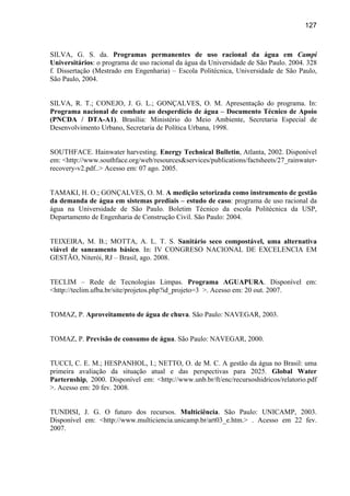 127



SILVA, G. S. da. Programas permanentes de uso racional da água em Campi
Universitários: o programa de uso racional da água da Universidade de São Paulo. 2004. 328
f. Dissertação (Mestrado em Engenharia) – Escola Politécnica, Universidade de São Paulo,
São Paulo, 2004.


SILVA, R. T.; CONEJO, J. G. L.; GONÇALVES, O. M. Apresentação do programa. In:
Programa nacional de combate ao desperdício de água – Documento Técnico de Apoio
(PNCDA / DTA-A1). Brasília: Ministério do Meio Ambiente, Secretaria Especial de
Desenvolvimento Urbano, Secretaria de Política Urbana, 1998.


SOUTHFACE. Hainwater harvesting. Energy Technical Bulletin, Atlanta, 2002. Disponível
em: <http://www.southface.org/web/resources&services/publications/factsheets/27_rainwater-
recovery-v2.pdf..> Acesso em: 07 ago. 2005.


TAMAKI, H. O.; GONÇALVES, O. M. A medição setorizada como instrumento de gestão
da demanda de água em sistemas prediais – estudo de caso: programa de uso racional da
água na Universidade de São Paulo. Boletim Técnico da escola Politécnica da USP,
Departamento de Engenharia de Construção Civil. São Paulo: 2004.


TEIXEIRA, M. B.; MOTTA, A. L. T. S. Sanitário seco compostável, uma alternativa
viável de saneamento básico. In: IV CONGRESO NACIONAL DE EXCELENCIA EM
GESTÃO, Niterói, RJ – Brasil, ago. 2008.


TECLIM – Rede de Tecnologias Limpas. Programa AGUAPURA. Disponível em:
<http://teclim.ufba.br/site/projetos.php?id_projeto=3 >. Acesso em: 20 out. 2007.


TOMAZ, P. Aproveitamento de água de chuva. São Paulo: NAVEGAR, 2003.


TOMAZ, P. Previsão de consumo de água. São Paulo: NAVEGAR, 2000.


TUCCI, C. E. M.; HESPANHOL, I.; NETTO, O. de M. C. A gestão da água no Brasil: uma
primeira avaliação da situação atual e das perspectivas para 2025. Global Water
Parternship, 2000. Disponível em: <http://www.unb.br/ft/enc/recursoshidricos/relatorio.pdf
>. Acesso em: 20 fev. 2008.


TUNDISI, J. G. O futuro dos recursos. Multiciência. São Paulo: UNICAMP, 2003.
Disponível em: <http://www.multiciencia.unicamp.br/art03_e.htm.> . Acesso em 22 fev.
2007.
 