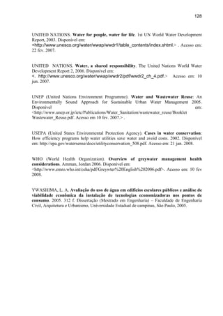 128



UNITED NATIONS. Water for people, water for life. 1st UN World Water Development
Report, 2003. Disponível em:
<http://www.unesco.org/water/wwap/wwdr1/table_contents/index.shtml.> . Acesso em:
22 fev. 2007.


UNITED NATIONS. Water, a shared responsibility. The United Nations World Water
Development Report 2, 2006. Disponível em:
<. http://www.unesco.org/water/wwap/wwdr2/pdf/wwdr2_ch_4.pdf.> Acesso em: 10
jun. 2007.


UNEP (United Nations Environment Programme). Water and Wastewater Reuse: An
Environmentally Sound Approach for Sustainable Urban Water Management 2005.
Disponível                                                                         em:
<http://www.unep.or.jp/ietc/Publications/Water_Sanitation/wastewater_reuse/Booklet
Wastewater_Reuse.pdf. Acesso em 10 fev. 2007.> .


USEPA (United States Environmental Protection Agency). Cases in water conservation:
How efficiency programs help water utilities save water and avoid costs. 2002. Disponível
em: http://epa.gov/watersense/docs/utilityconservation_508.pdf. Acesso em: 21 jan. 2008.


WHO (World Health Organization). Overview of greywater management health
considerations. Amman, Jordan 2006. Disponível em:
<http://www.emro.who.int/ceha/pdf/Greywter%20English%202006.pdf>. Acesso em: 10 fev
2008.


YWASHIMA, L. A. Avaliação do uso de água em edifícios escolares públicos e análise de
viabilidade econômica da instalação de tecnologias economizadoras nos pontos de
consumo. 2005. 312 f. Dissertação (Mestrado em Engenharia) – Faculdade de Engenharia
Civil, Arquitetura e Urbanismo, Universidade Estadual de campinas, São Paulo, 2005.
 
