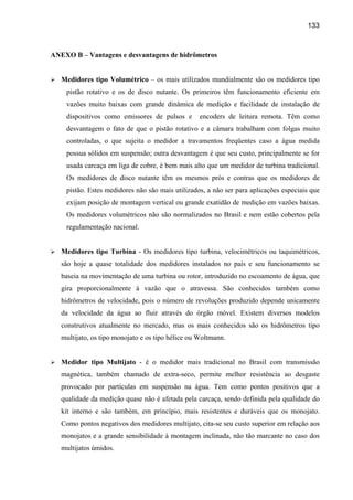 133



ANEXO B – Vantagens e desvantagens de hidrômetros


   Medidores tipo Volumétrico – os mais utilizados mundialmente são os medidores tipo
    pistão rotativo e os de disco nutante. Os primeiros têm funcionamento eficiente em
    vazões muito baixas com grande dinâmica de medição e facilidade de instalação de
    dispositivos como emissores de pulsos e        encoders de leitura remota. Têm como
    desvantagem o fato de que o pistão rotativo e a câmara trabalham com folgas muito
    controladas, o que sujeita o medidor a travamentos freqüentes caso a água medida
    possua sólidos em suspensão; outra desvantagem é que seu custo, principalmente se for
    usada carcaça em liga de cobre, é bem mais alto que um medidor de turbina tradicional.
    Os medidores de disco nutante têm os mesmos prós e contras que os medidores de
    pistão. Estes medidores não são mais utilizados, a não ser para aplicações especiais que
    exijam posição de montagem vertical ou grande exatidão de medição em vazões baixas.
    Os medidores volumétricos não são normalizados no Brasil e nem estão cobertos pela
    regulamentação nacional.


   Medidores tipo Turbina - Os medidores tipo turbina, velocimétricos ou taquimétricos,
   são hoje a quase totalidade dos medidores instalados no país e seu funcionamento se
   baseia na movimentação de uma turbina ou rotor, introduzido no escoamento de água, que
   gira proporcionalmente à vazão que o atravessa. São conhecidos também como
   hidrômetros de velocidade, pois o número de revoluções produzido depende unicamente
   da velocidade da água ao fluir através do órgão móvel. Existem diversos modelos
   construtivos atualmente no mercado, mas os mais conhecidos são os hidrômetros tipo
   multijato, os tipo monojato e os tipo hélice ou Woltmann.


   Medidor tipo Multijato - é o medidor mais tradicional no Brasil com transmissão
   magnética, também chamado de extra-seco, permite melhor resistência ao desgaste
   provocado por partículas em suspensão na água. Tem como pontos positivos que a
   qualidade da medição quase não é afetada pela carcaça, sendo definida pela qualidade do
   kit interno e são também, em princípio, mais resistentes e duráveis que os monojato.
   Como pontos negativos dos medidores multijato, cita-se seu custo superior em relação aos
   monojatos e a grande sensibilidade à montagem inclinada, não tão marcante no caso dos
   multijatos úmidos.
 