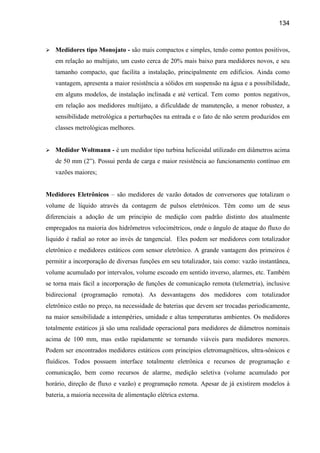 134



   Medidores tipo Monojato - são mais compactos e simples, tendo como pontos positivos,
   em relação ao multijato, um custo cerca de 20% mais baixo para medidores novos, e seu
   tamanho compacto, que facilita a instalação, principalmente em edifícios. Ainda como
   vantagem, apresenta a maior resistência a sólidos em suspensão na água e a possibilidade,
   em alguns modelos, de instalação inclinada e até vertical. Tem como pontos negativos,
   em relação aos medidores multijato, a dificuldade de manutenção, a menor robustez, a
   sensibilidade metrológica a perturbações na entrada e o fato de não serem produzidos em
   classes metrológicas melhores.


   Medidor Woltmann - é um medidor tipo turbina helicoidal utilizado em diâmetros acima
   de 50 mm (2”). Possui perda de carga e maior resistência ao funcionamento contínuo em
   vazões maiores;


Medidores Eletrônicos – são medidores de vazão dotados de conversores que totalizam o
volume de líquido através da contagem de pulsos eletrônicos. Têm como um de seus
diferenciais a adoção de um principio de medição com padrão distinto dos atualmente
empregados na maioria dos hidrômetros velocimétricos, onde o ângulo de ataque do fluxo do
liquido é radial ao rotor ao invés de tangencial. Eles podem ser medidores com totalizador
eletrônico e medidores estáticos com sensor eletrônico. A grande vantagem dos primeiros é
permitir a incorporação de diversas funções em seu totalizador, tais como: vazão instantânea,
volume acumulado por intervalos, volume escoado em sentido inverso, alarmes, etc. Também
se torna mais fácil a incorporação de funções de comunicação remota (telemetria), inclusive
bidirecional (programação remota). As desvantagens dos medidores com totalizador
eletrônico estão no preço, na necessidade de baterias que devem ser trocadas periodicamente,
na maior sensibilidade a intempéries, umidade e altas temperaturas ambientes. Os medidores
totalmente estáticos já são uma realidade operacional para medidores de diâmetros nominais
acima de 100 mm, mas estão rapidamente se tornando viáveis para medidores menores.
Podem ser encontrados medidores estáticos com princípios eletromagnéticos, ultra-sônicos e
fluídicos. Todos possuem interface totalmente eletrônica e recursos de programação e
comunicação, bem como recursos de alarme, medição seletiva (volume acumulado por
horário, direção de fluxo e vazão) e programação remota. Apesar de já existirem modelos à
bateria, a maioria necessita de alimentação elétrica externa.
 