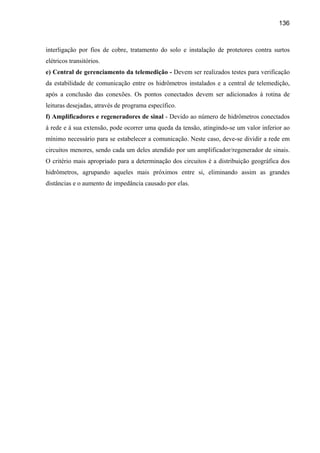 136



interligação por fios de cobre, tratamento do solo e instalação de protetores contra surtos
elétricos transitórios.
e) Central de gerenciamento da telemedição - Devem ser realizados testes para verificação
da estabilidade de comunicação entre os hidrômetros instalados e a central de telemedição,
após a conclusão das conexões. Os pontos conectados devem ser adicionados à rotina de
leituras desejadas, através de programa específico.
f) Amplificadores e regeneradores de sinal - Devido ao número de hidrômetros conectados
à rede e à sua extensão, pode ocorrer uma queda da tensão, atingindo-se um valor inferior ao
mínimo necessário para se estabelecer a comunicação. Neste caso, deve-se dividir a rede em
circuitos menores, sendo cada um deles atendido por um amplificador/regenerador de sinais.
O critério mais apropriado para a determinação dos circuitos é a distribuição geográfica dos
hidrômetros, agrupando aqueles mais próximos entre si, eliminando assim as grandes
distâncias e o aumento de impedância causado por elas.
 