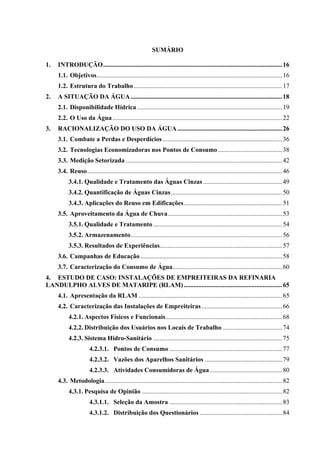 14



                                                           SUMÁRIO

1.   INTRODUÇÃO...............................................................................................................16
     1.1. Objetivos................................................................................................................... 16
     1.2. Estrutura do Trabalho ............................................................................................ 17
2.   A SITUAÇÃO DA ÁGUA .............................................................................................. 18
     2.1. Disponibilidade Hídrica .......................................................................................... 19
     2.2. O Uso da Água ......................................................................................................... 22
3.   RACIONALIZAÇÃO DO USO DA ÁGUA ................................................................. 26
     3.1. Combate a Perdas e Desperdícios .......................................................................... 36
     3.2. Tecnologias Economizadoras nos Pontos de Consumo ........................................ 38
     3.3. Medição Setorizada ................................................................................................. 42
     3.4. Reuso......................................................................................................................... 46
           3.4.1. Qualidade e Tratamento das Águas Cinzas ................................................. 49
           3.4.2. Quantificação de Águas Cinzas ..................................................................... 50
           3.4.3. Aplicações do Reuso em Edificações............................................................. 51
     3.5. Aproveitamento da Água de Chuva....................................................................... 53
           3.5.1. Qualidade e Tratamento ................................................................................ 54
           3.5.2. Armazenamento.............................................................................................. 56
           3.5.3. Resultados de Experiências............................................................................ 57
     3.6. Campanhas de Educação ........................................................................................ 58
     3.7. Caracterização do Consumo de Água.................................................................... 60
4. ESTUDO DE CASO: INSTALAÇÕES DE EMPREITEIRAS DA REFINARIA
LANDULPHO ALVES DE MATARIPE (RLAM) ............................................................. 65
     4.1. Apresentação da RLAM ......................................................................................... 65
     4.2. Caracterização das Instalações de Empreiteiras .................................................. 66
           4.2.1. Aspectos Físicos e Funcionais ........................................................................ 68
           4.2.2. Distribuição dos Usuários nos Locais de Trabalho ..................................... 74
           4.2.3. Sistema Hidro-Sanitário ................................................................................ 75
                       4.2.3.1. Pontos de Consumo ...................................................................... 77
                       4.2.3.2. Vazões dos Aparelhos Sanitários ................................................ 79
                       4.2.3.3. Atividades Consumidoras de Água ............................................. 80
     4.3. Metodologia.............................................................................................................. 82
           4.3.1. Pesquisa de Opinião ....................................................................................... 82
                       4.3.1.1. Seleção da Amostra ...................................................................... 83
                       4.3.1.2. Distribuição dos Questionários ................................................... 84
 